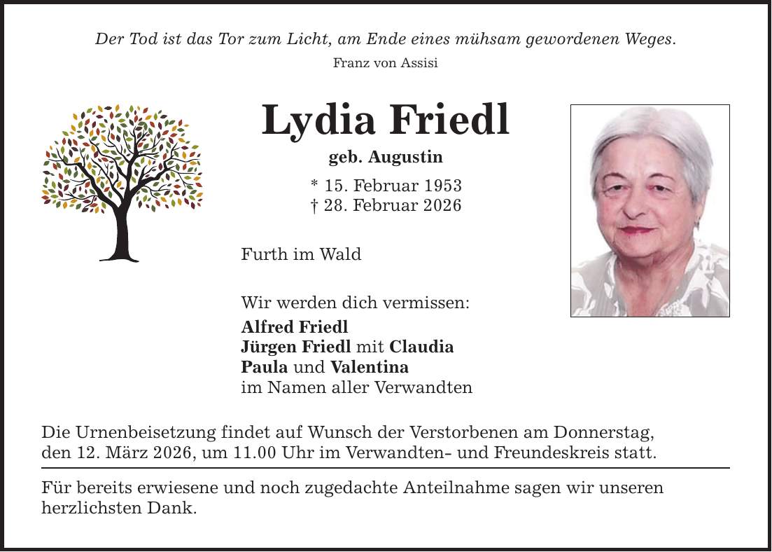 Der Tod ist das Tor zum Licht, am Ende eines mühsam gewordenen Weges. Franz von Assisi Lydia Friedl geb. Augustin * 15. Februar 1953 _ 28. Februar 2026 Furth im Wald Wir werden dich vermissen: Alfred Friedl Jürgen Friedl mit Claudia Paula und Valentina im Namen aller Verwandten Die Urnenbeisetzung findet auf Wunsch der Verstorbenen am Donnerstag, den 12. März 2026, um 11.00 Uhr im Verwandten- und Freundeskreis statt. Für bereits erwiesene und noch zugedachte Anteilnahme sagen wir unseren herzlichsten Dank.