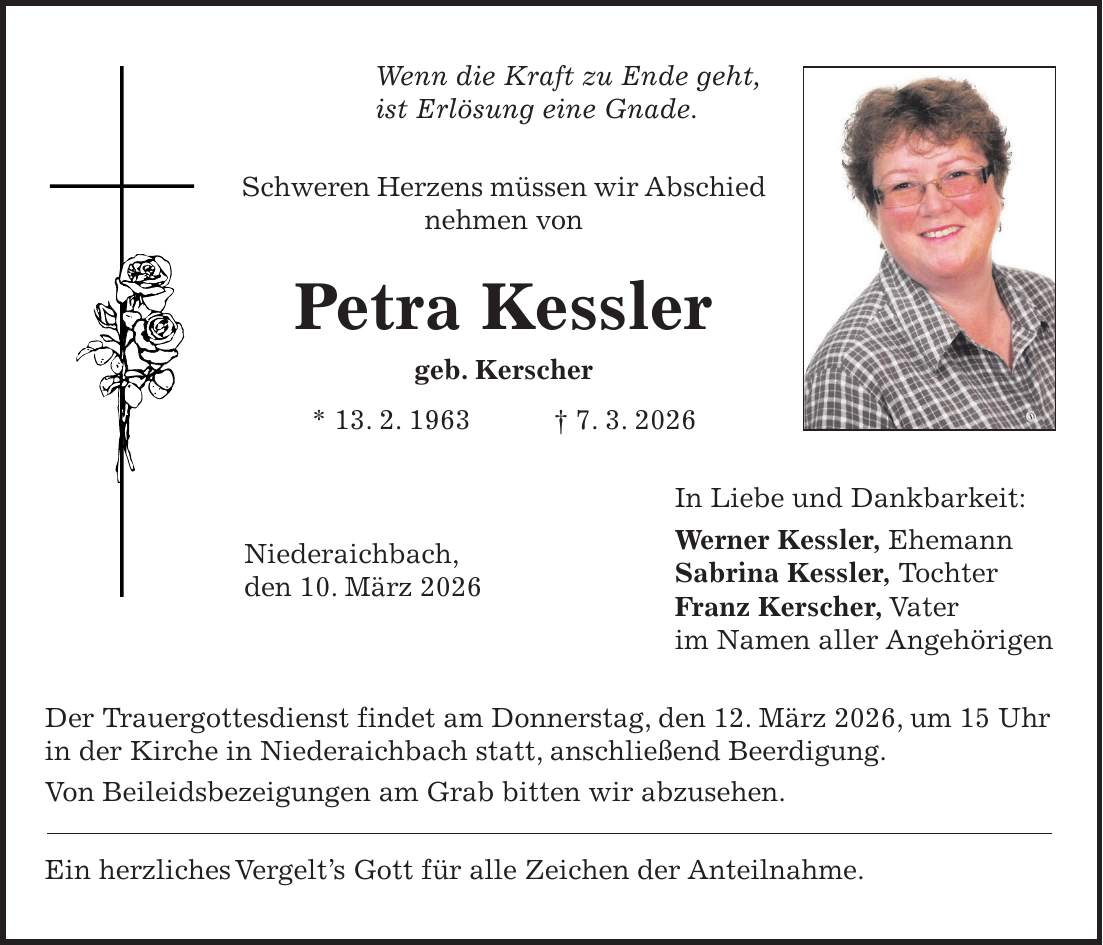 Wenn die Kraft zu Ende geht, ist Erlösung eine Gnade. Schweren Herzens müssen wir Abschied nehmen von Petra Kessler geb. Kerscher * 13. 2. 1963 + 7. 3. 2026 In Liebe und Dankbarkeit: Werner Kessler, Ehemann Sabrina Kessler, Tochter Franz Kerscher, Vater im Namen aller Angehörigen Der Trauergottesdienst findet am Donnerstag, den 12. März 2026, um 15 Uhr in der Kirche in Niederaichbach statt, anschließend Beerdigung. Von Beileidsbezeigungen am Grab bitten wir abzusehen. Ein herzliches Vergelt's Gott für alle Zeichen der Anteilnahme.Niederaichbach, den 10. März 2026