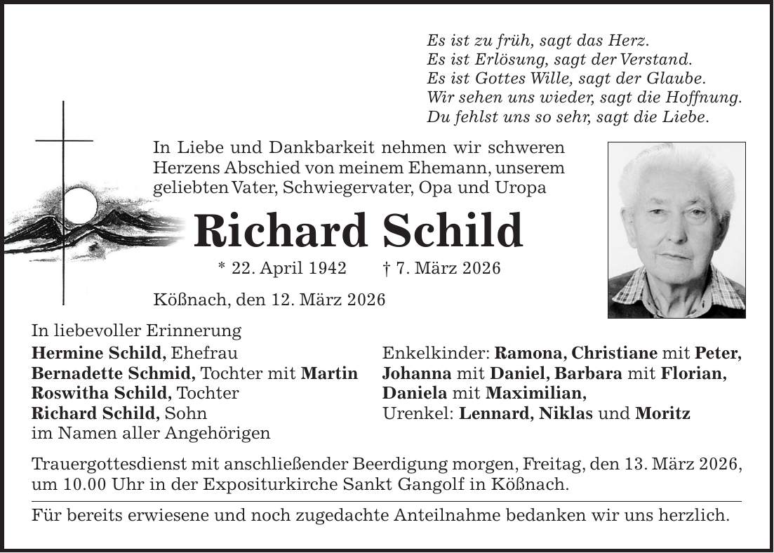 Es ist zu früh, sagt das Herz. Es ist Erlösung, sagt der Verstand. Es ist Gottes Wille, sagt der Glaube. Wir sehen uns wieder, sagt die Hoffnung. Du fehlst uns so sehr, sagt die Liebe. In Liebe und Dankbarkeit nehmen wir schweren Herzens Abschied von meinem Ehemann, unserem geliebten Vater, Schwiegervater, Opa und Uropa Richard Schild * 22. April 1942 + 7. März 2026 Kößnach, den 12. März 2026 In liebevoller Erinnerung Hermine Schild, Ehefrau Enkelkinder: Ramona, Christiane mit Peter, Bernadette Schmid, Tochter mit Martin Johanna mit Daniel, Barbara mit Florian, Roswitha Schild, Tochter Daniela mit Maximilian, Richard Schild, Sohn Urenkel: Lennard, Niklas und Moritz im Namen aller Angehörigen Trauergottesdienst mit anschließender Beerdigung morgen, Freitag, den 13. März 2026, um 10.00 Uhr in der Expositurkirche Sankt Gangolf in Kößnach. Für bereits erwiesene und noch zugedachte Anteilnahme bedanken wir uns herzlich.