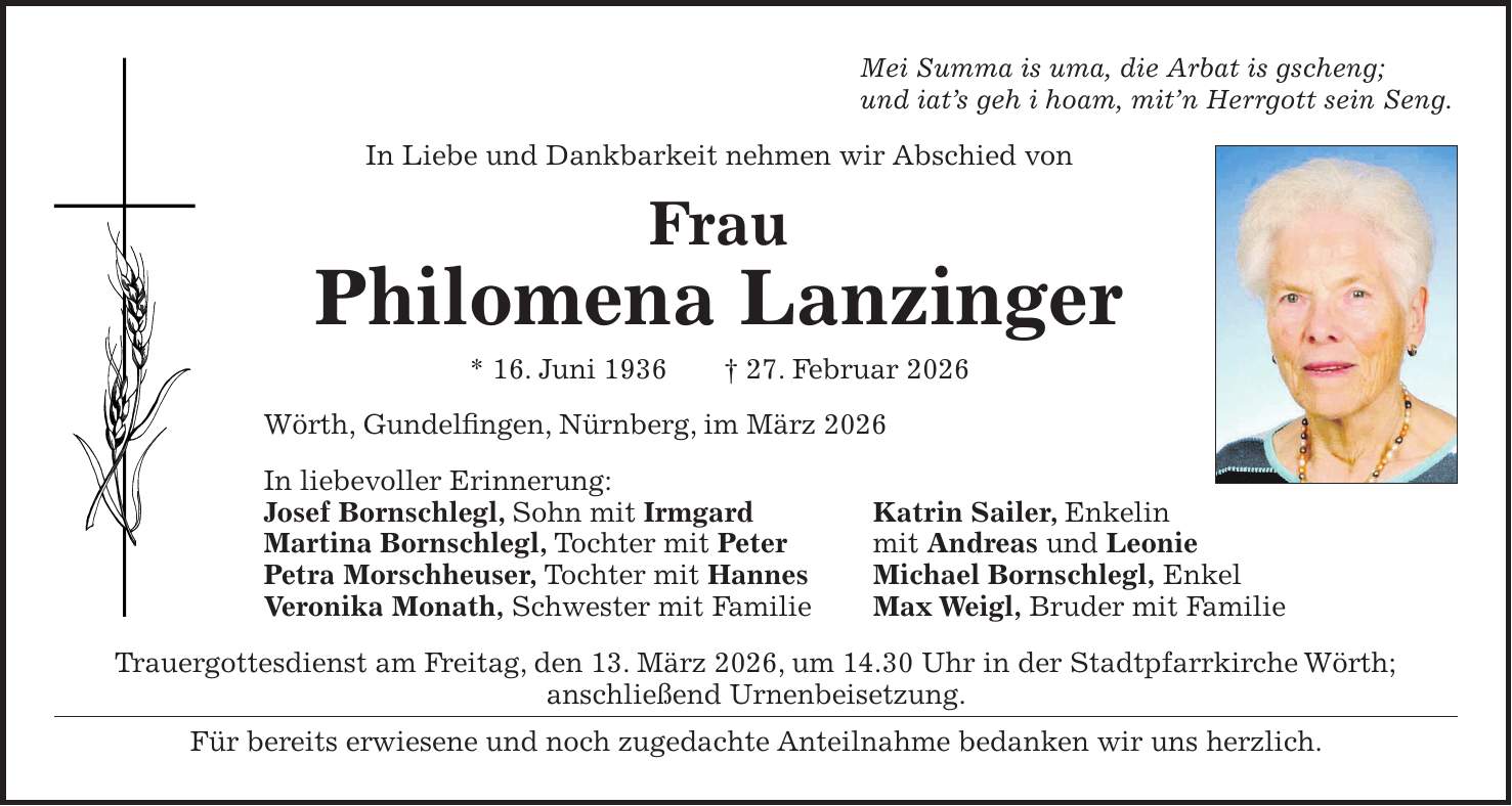 Mei Summa is uma, die Arbat is gscheng; und iat's geh i hoam, mit'n Herrgott sein Seng. In Liebe und Dankbarkeit nehmen wir Abschied von Frau Philomena Lanzinger * 16. Juni 1936 + 27. Februar 2026 Wörth, Gundelfingen, Nürnberg, im März 2026 In liebevoller Erinnerung: Josef Bornschlegl, Sohn mit Irmgard Katrin Sailer, Enkelin Martina Bornschlegl, Tochter mit Peter mit Andreas und Leonie Petra Morschheuser, Tochter mit Hannes Michael Bornschlegl, Enkel Veronika Monath, Schwester mit Familie Max Weigl, Bruder mit Familie Trauergottesdienst am Freitag, den 13. März 2026, um 14.30 Uhr in der Stadtpfarrkirche Wörth; anschließend Urnenbeisetzung. Für bereits erwiesene und noch zugedachte Anteilnahme bedanken wir uns herzlich.