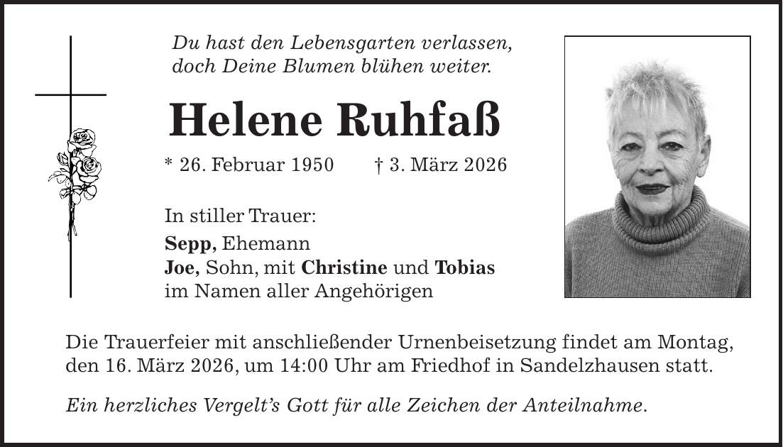 Du hast den Lebensgarten verlassen, doch Deine Blumen blühen weiter. Helene Ruhfaß * 26. Februar 1950 + 3. März 2026 In stiller Trauer: Sepp, Ehemann Joe, Sohn, mit Christine und Tobias im Namen aller Angehörigen Die Trauerfeier mit anschließender Urnenbeisetzung findet am Montag, den 16. März 2026, um 14:00 Uhr am Friedhof in Sandelzhausen statt. Ein herzliches Vergelt's Gott für alle Zeichen der Anteilnahme.