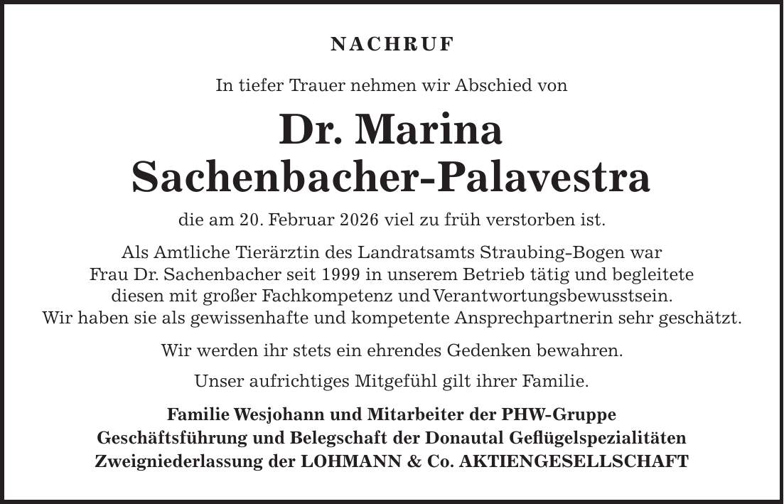 NACHRUF In tiefer Trauer nehmen wir Abschied von Dr. Marina Sachenbacher-Palavestra die am 20. Februar 2026 viel zu früh verstorben ist. Als Amtliche Tierärztin des Landratsamts Straubing-Bogen war Frau Dr. Sachenbacher seit 1999 in unserem Betrieb tätig und begleitete diesen mit großer Fachkompetenz und Verantwortungsbewusstsein. Wir haben sie als gewissenhafte und kompetente Ansprechpartnerin sehr geschätzt. Wir werden ihr stets ein ehrendes Gedenken bewahren. Unser aufrichtiges Mitgefühl gilt ihrer Familie. Familie Wesjohann und Mitarbeiter der PHW-Gruppe Geschäftsführung und Belegschaft der Donautal Geflügelspezialitäten Zweigniederlassung der LOHMANN & Co. AKTIENGESELLSCHAFT