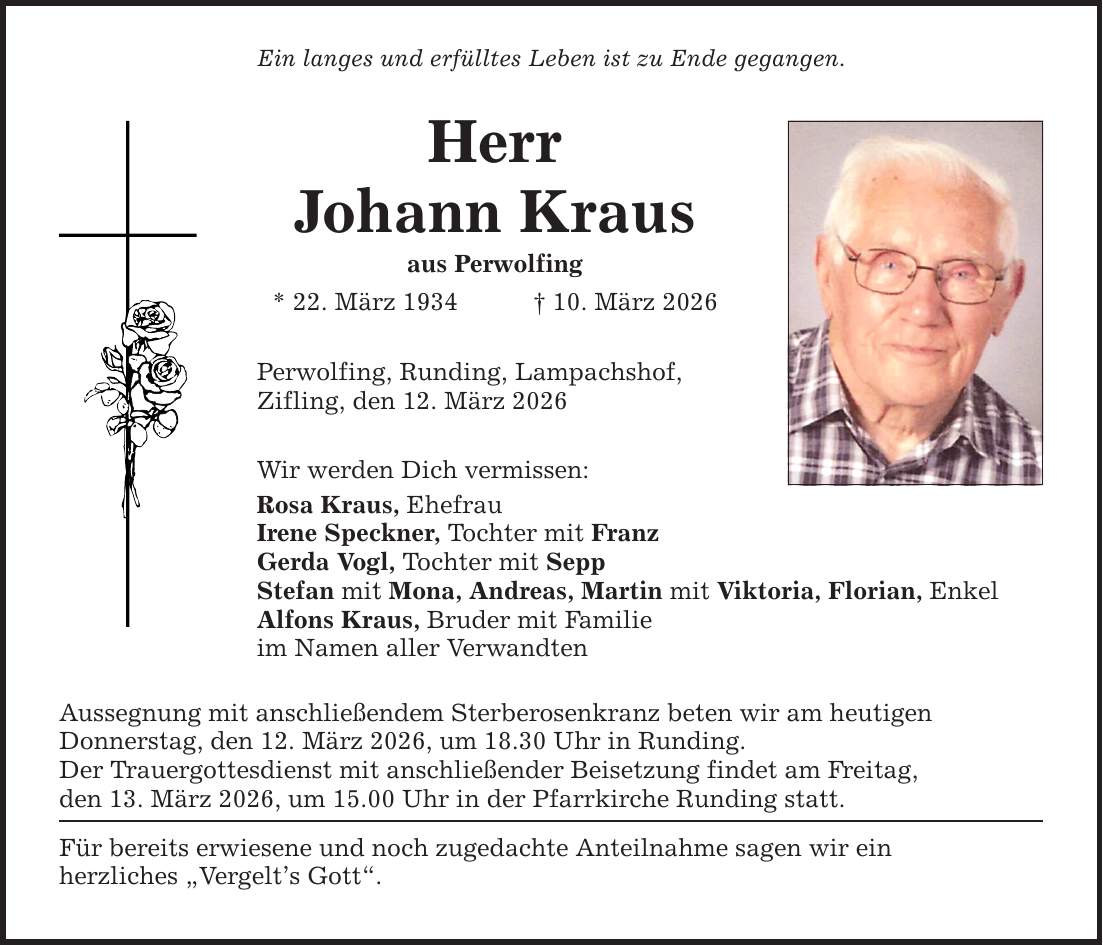 Ein langes und erfülltes Leben ist zu Ende gegangen. Herr Johann Kraus aus Perwolfing * 22. März 1934 _ 10. März 2026 Perwolfing, Runding, Lampachshof, Zifling, den 12. März 2026 Wir werden Dich vermissen: Rosa Kraus, Ehefrau Irene Speckner, Tochter mit Franz Gerda Vogl, Tochter mit Sepp Stefan mit Mona, Andreas, Martin mit Viktoria, Florian, Enkel Alfons Kraus, Bruder mit Familie im Namen aller Verwandten Aussegnung mit anschließendem Sterberosenkranz beten wir am heutigen Donnerstag, den 12. März 2026, um 18.30 Uhr in Runding. Der Trauergottesdienst mit anschließender Beisetzung findet am Freitag, den 13. März 2026, um 15.00 Uhr in der Pfarrkirche Runding statt. Für bereits erwiesene und noch zugedachte Anteilnahme sagen wir ein herzliches 
