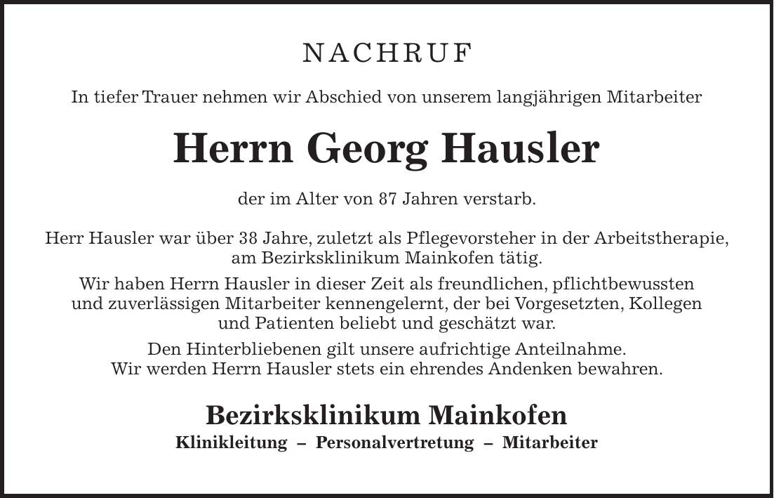 NACHRUF In tiefer Trauer nehmen wir Abschied von unserem langjährigen Mitarbeiter Herrn Georg Hausler der im Alter von 87 Jahren verstarb. Herr Hausler war über 38 Jahre, zuletzt als Pflegevorsteher in der Arbeitstherapie, am Bezirksklinikum Mainkofen tätig. Wir haben Herrn Hausler in dieser Zeit als freundlichen, pflichtbewussten und zuverlässigen Mitarbeiter kennengelernt, der bei Vorgesetzten, Kollegen und Patienten beliebt und geschätzt war. Den Hinterbliebenen gilt unsere aufrichtige Anteilnahme. Wir werden Herrn Hausler stets ein ehrendes Andenken bewahren. Bezirksklinikum Mainkofen Klinikleitung - Personalvertretung - Mitarbeiter
