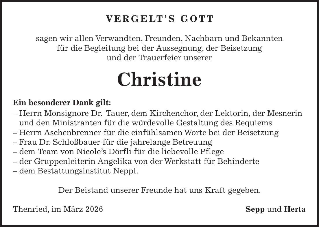 Vergelt's Gott sagen wir allen Verwandten, Freunden, Nachbarn und Bekannten für die Begleitung bei der Aussegnung, der Beisetzung und der Trauerfeier unserer Christine Ein besonderer Dank gilt: - Herrn Monsignore Dr. Tauer, dem Kirchenchor, der Lektorin, der Mesnerin und den Ministranten für die würdevolle Gestaltung des Requiems - Herrn Aschenbrenner für die einfühlsamen Worte bei der Beisetzung - Frau Dr. Schloßbauer für die jahrelange Betreuung - dem Team von Nicole's Dörfli für die liebevolle Pflege - der Gruppenleiterin Angelika von der Werkstatt für Behinderte - dem Bestattungsinstitut Neppl. Der Beistand unserer Freunde hat uns Kraft gegeben. Thenried, im März 2026Sepp und Herta