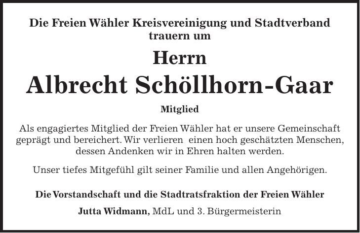 Die Freien Wähler Kreisvereinigung und Stadtverband trauern um Herrn Albrecht Schöllhorn-Gaar Mitglied Als engagiertes Mitglied der Freien Wähler hat er unsere Gemeinschaft geprägt und bereichert. Wir verlieren einen hoch geschätzten Menschen, dessen Andenken wir in Ehren halten werden. Unser tiefes Mitgefühl gilt seiner Familie und allen Angehörigen. Die Vorstandschaft und die Stadtratsfraktion der Freien Wähler Jutta Widmann, MdL und 3. Bürgermeisterin