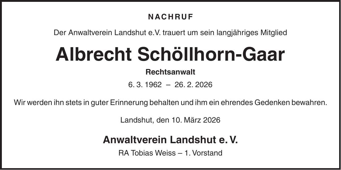 NACHRUF Der Anwaltverein Landshut e.V. trauert um sein langjähriges Mitglied Albrecht Schöllhorn-Gaar Rechtsanwalt 6. 3. ***. 2. 2026 Wir werden ihn stets in guter Erinnerung behalten und ihm ein ehrendes Gedenken bewahren. Landshut, den 10. März 2026 Anwaltverein Landshut e. V. RA Tobias Weiss - 1. Vorstand
