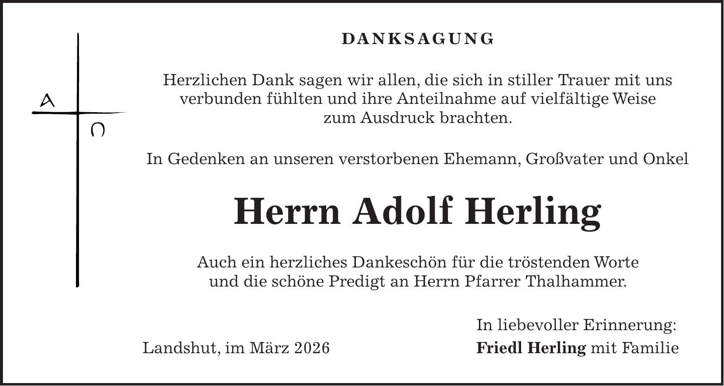Danksagung Herzlichen Dank sagen wir allen, die sich in stiller Trauer mit uns verbunden fühlten und ihre Anteilnahme auf vielfältige Weise zum Ausdruck brachten. In Gedenken an unseren verstorbenen Ehemann, Großvater und Onkel Herrn Adolf Herling Auch ein herzliches Dankeschön für die tröstenden Worte und die schöne Predigt an Herrn Pfarrer Thalhammer. In liebevoller Erinnerung: Landshut, im März 2026 Friedl Herling mit Familie