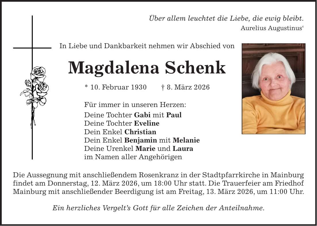 Über allem leuchtet die Liebe, die ewig bleibt. Aurelius Augustinus' In Liebe und Dankbarkeit nehmen wir Abschied von Magdalena Schenk * 10. Februar 1930 + 8. März 2026 Für immer in unseren Herzen: Deine Tochter Gabi mit Paul Deine Tochter Eveline Dein Enkel Christian Dein Enkel Benjamin mit Melanie Deine Urenkel Marie und Laura im Namen aller Angehörigen Die Aussegnung mit anschließendem Rosenkranz in der Stadtpfarrkirche in Mainburg findet am Donnerstag, 12. März 2026, um 18:00 Uhr statt. Die Trauerfeier am Friedhof Mainburg mit anschließender Beerdigung ist am Freitag, 13. März 2026, um 11:00 Uhr. Ein herzliches Vergelt's Gott für alle Zeichen der Anteilnahme.