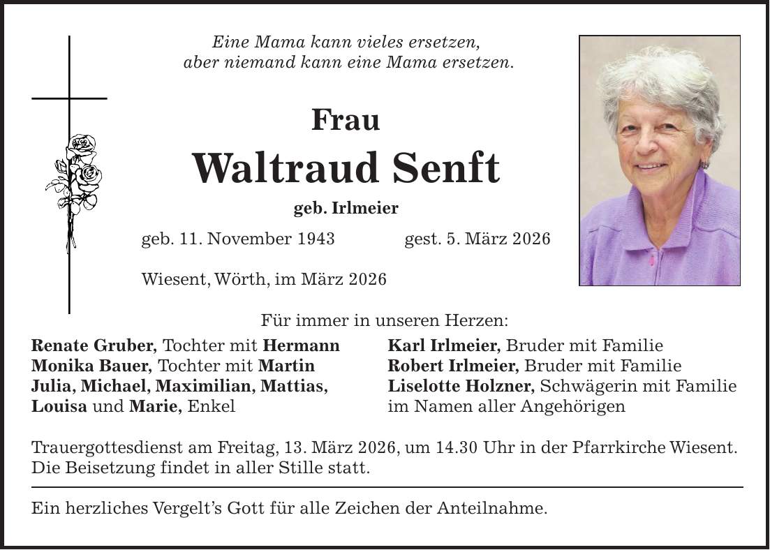 Eine Mama kann vieles ersetzen, aber niemand kann eine Mama ersetzen. Frau Waltraud Senft geb. Irlmeier geb. 11. November 1943 gest. 5. März 2026 Wiesent, Wörth, im März 2026 Für immer in unseren Herzen: Renate Gruber, Tochter mit Hermann Karl Irlmeier, Bruder mit Familie Monika Bauer, Tochter mit Martin Robert Irlmeier, Bruder mit Familie Julia, Michael, Maximilian, Mattias, Liselotte Holzner, Schwägerin mit Familie Louisa und Marie, Enkel im Namen aller Angehörigen Trauergottesdienst am Freitag, 13. März 2026, um 14.30 Uhr in der Pfarrkirche Wiesent. Die Beisetzung findet in aller Stille statt. Ein herzliches Vergelt's Gott für alle Zeichen der Anteilnahme.