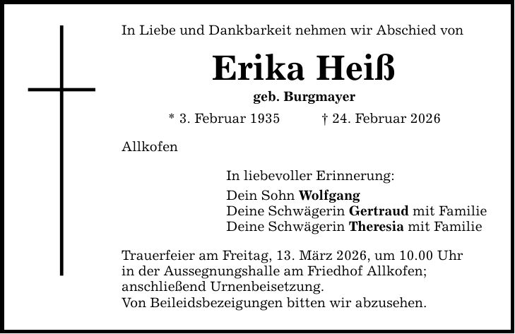 In Liebe und Dankbarkeit nehmen wir Abschied von Erika Heiß geb. Burgmayer * 3. Februar 1935 _ 24. Februar 2026 Allkofen In liebevoller Erinnerung: Dein Sohn Wolfgang Deine Schwägerin Gertraud mit Familie Deine Schwägerin Theresia mit Familie Trauerfeier am Freitag, 13. März 2026, um 10.00 Uhr in der Aussegnungshalle am Friedhof Allkofen; anschließend Urnenbeisetzung. Von Beileidsbezeigungen bitten wir abzusehen.