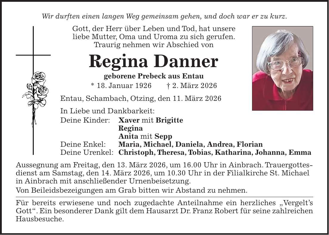 Wir durften einen langen Weg gemeinsam gehen, und doch war er zu kurz. Gott, der Herr über Leben und Tod, hat unsere liebe Mutter, Oma und Uroma zu sich gerufen. Traurig nehmen wir Abschied von Regina Danner geborene Prebeck aus Entau * 18. Januar 1926 + 2. März 2026 Entau, Schambach, Otzing, den 11. März 2026 In Liebe und Dankbarkeit: Deine Kinder: Xaver mit Brigitte Regina Anita mit Sepp Deine Enkel: Maria, Michael, Daniela, Andrea, Florian Deine Urenkel: Christoph, Theresa, Tobias, Katharina, Johanna, Emma Aussegnung am Freitag, den 13. März 2026, um 16.00 Uhr in Ainbrach. Trauergottesdienst am Samstag, den 14. März 2026, um 10.30 Uhr in der Filialkirche St. Michael in Ainbrach mit anschließender Urnenbeisetzung. Von Beileidsbezeigungen am Grab bitten wir Abstand zu nehmen. Für bereits erwiesene und noch zugedachte Anteilnahme ein herzliches 'Vergelt's Gott'. Ein besonderer Dank gilt dem Hausarzt Dr. Franz Robert für seine zahlreichen Hausbesuche.
