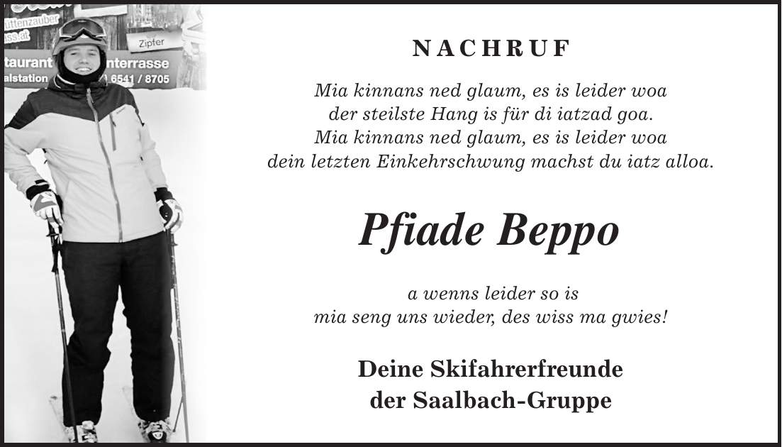 NACHRUF Mia kinnans ned glaum, es is leider woa der steilste Hang is für di iatzad goa. Mia kinnans ned glaum, es is leider woa dein letzten Einkehrschwung machst du iatz alloa. Pfiade Beppo a wenns leider so is mia seng uns wieder, des wiss ma gwies! Deine Skifahrerfreunde der Saalbach-Gruppe