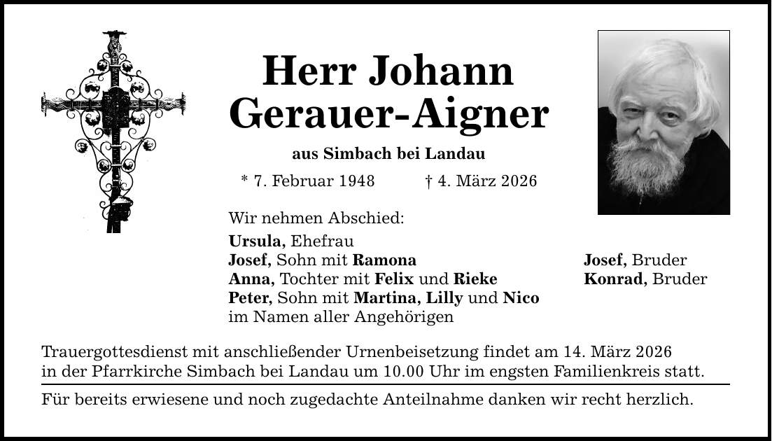 Herr Johann Gerauer-Aigner aus Simbach bei Landau * 7. Februar 1948 _ 4. März 2026 Wir nehmen Abschied: Ursula, Ehefrau Josef, Sohn mit Ramona Josef, Bruder Anna, Tochter mit Felix und Rieke Konrad, Bruder Peter, Sohn mit Martina, Lilly und Nico im Namen aller Angehörigen Trauergottesdienst mit anschließender Urnenbeisetzung findet am 14. März 2026 in der Pfarrkirche Simbach bei Landau um 10.00 Uhr im engsten Familienkreis statt. Für bereits erwiesene und noch zugedachte Anteilnahme danken wir recht herzlich.