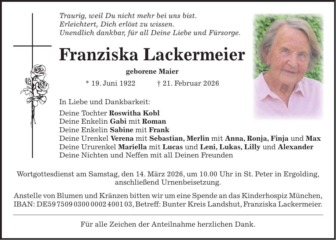 Traurig, weil Du nicht mehr bei uns bist. Erleichtert, Dich erlöst zu wissen. Unendlich dankbar, für all Deine Liebe und Fürsorge. Franziska Lackermeier geborene Maier * 19. Juni 1922 + 21. Februar 2026 In Liebe und Dankbarkeit: Deine Tochter Roswitha Kobl Deine Enkelin Gabi mit Roman Deine Enkelin Sabine mit Frank Deine Urenkel Verena mit Sebastian, Merlin mit Anna, Ronja, Finja und Max Deine Ururenkel Mariella mit Lucas und Leni, Lukas, Lilly und Alexander Deine Nichten und Neffen mit all Deinen Freunden Wortgottesdienst am Samstag, den 14. März 2026, um 10.00 Uhr in St. Peter in Ergolding, anschließend Urnenbeisetzung. Anstelle von Blumen und Kränzen bitten wir um eine Spende an das Kinderhospiz München, IBAN: DE***, Betreff: Bunter Kreis Landshut, Franziska Lackermeier. Für alle Zeichen der Anteilnahme herzlichen Dank.