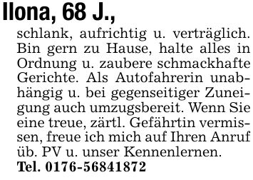 Ilona, 68 J.,schlank, aufrichtig u. verträglich. Bin gern zu Hause, halte alles in Ordnung u. zaubere schmackhafte Gerichte. Als Autofahrerin unabhängig u. bei gegenseitiger Zuneigung auch umzugsbereit. Wenn Sie eine treue, zärtl. Gefährtin vermissen, freue ich mich auf Ihren Anrufüb. PV u. unser Kennenlernen.Tel. ***