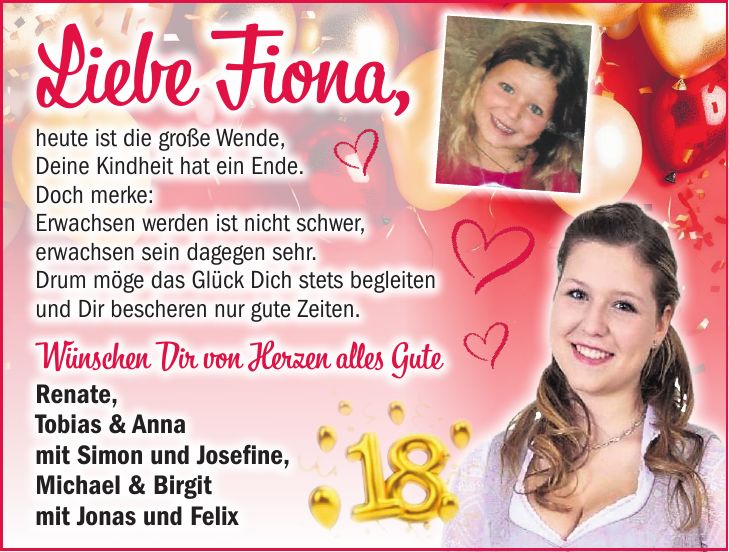 Liebe Fiona, heute ist die große Wende, Deine Kindheit hat ein Ende. Doch merke: Erwachsen werden ist nicht schwer, erwachsen sein dagegen sehr. Drum möge das Glück Dich stets begleiten und Dir bescheren nur gute Zeiten. Wünschen Dir von Herzen alles Gute Renate, Tobias & Anna mit Simon und Josefine, Michael & Birgit mit Jonas und Felix