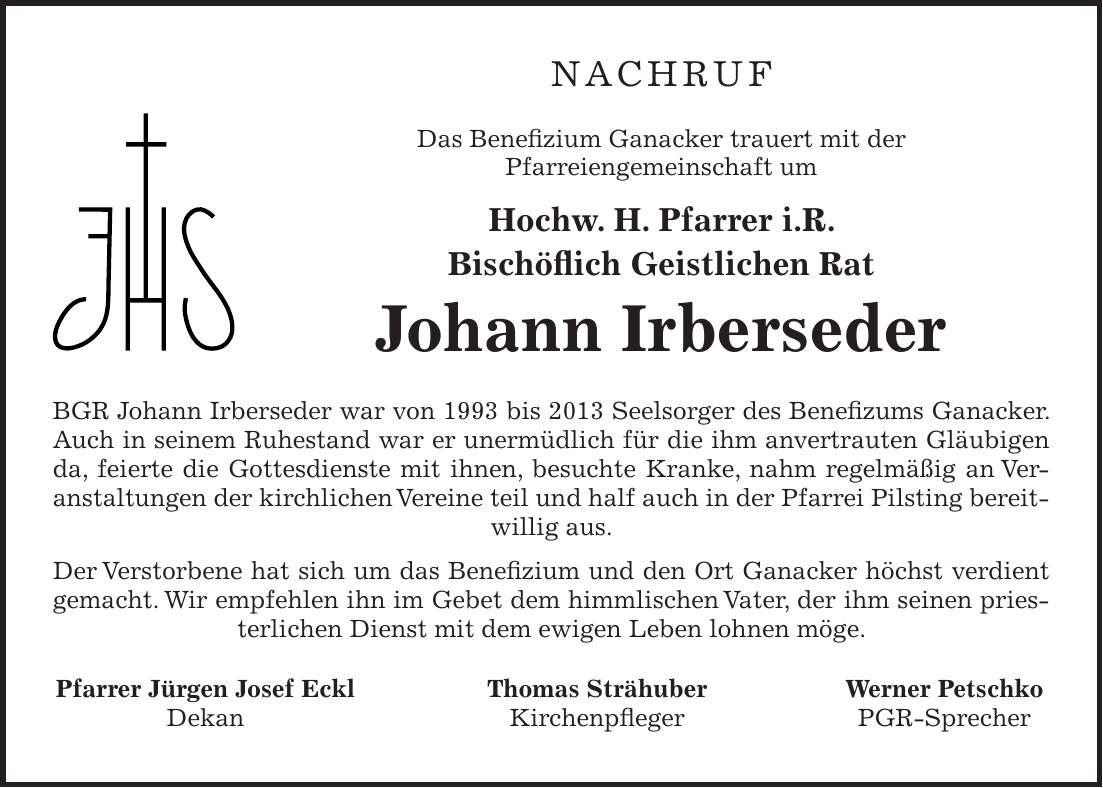 NACHRUF Das Benefizium Ganacker trauert mit der Pfarreiengemeinschaft um Hochw. H. Pfarrer i.R. Bischöflich Geistlichen Rat Johann Irberseder BGR Johann Irberseder war von 1993 bis 2013 Seelsorger des Benefizums Ganacker. Auch in seinem Ruhestand war er unermüdlich für die ihm anvertrauten Gläubigen da, feierte die Gottesdienste mit ihnen, besuchte Kranke, nahm regelmäßig an Veranstaltungen der kirchlichen Vereine teil und half auch in der Pfarrei Pilsting bereitwillig aus. Der Verstorbene hat sich um das Benefizium und den Ort Ganacker höchst verdient gemacht. Wir empfehlen ihn im Gebet dem himmlischen Vater, der ihm seinen priesterlichen Dienst mit dem ewigen Leben lohnen möge. Pfarrer Jürgen Josef Eckl Thomas Strähuber Werner Petschko Dekan Kirchenpfleger PGR-Sprecher