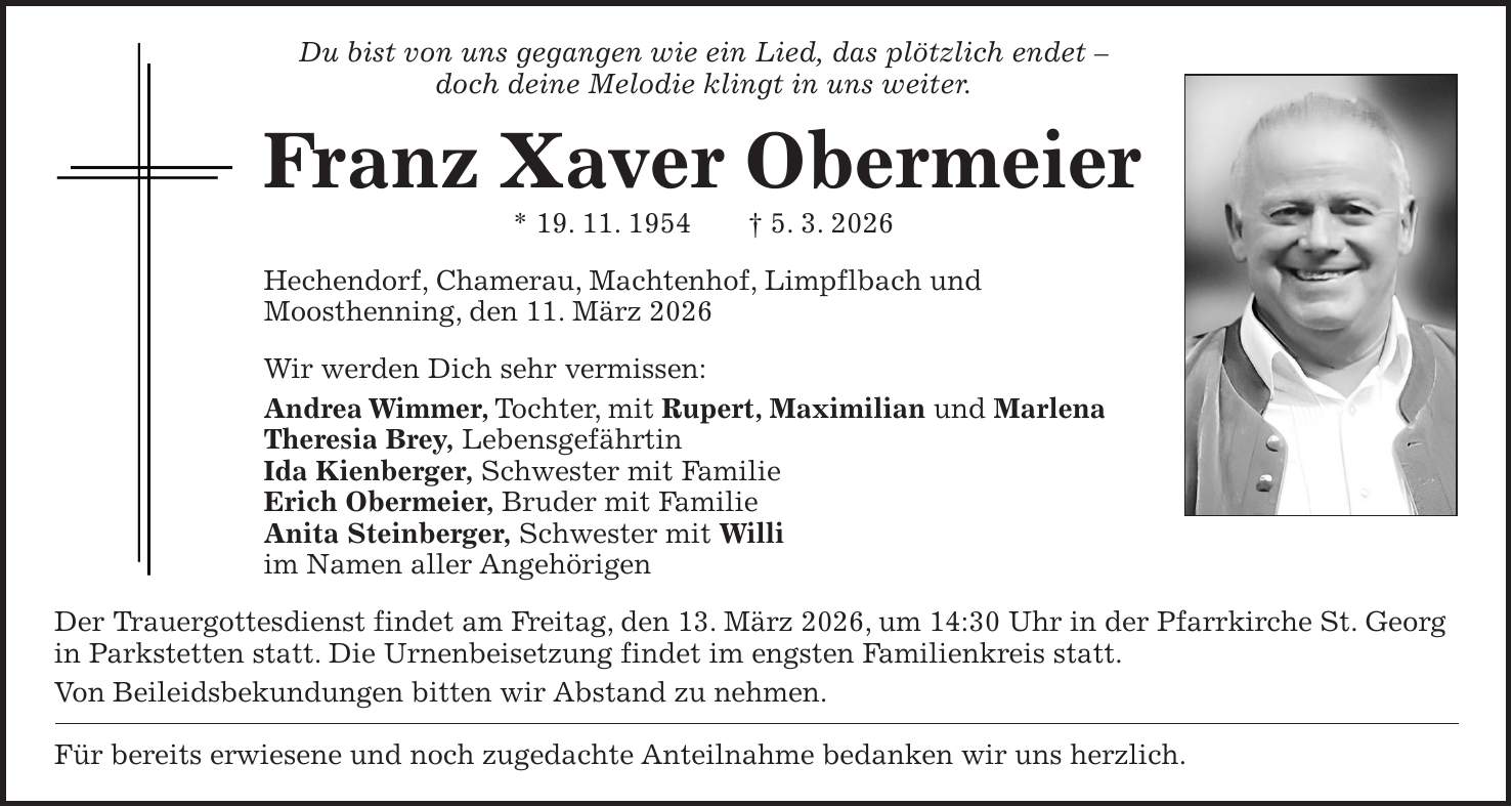 Du bist von uns gegangen wie ein Lied, das plötzlich endet - doch deine Melodie klingt in uns weiter. Franz Xaver Obermeier * 19. 11. 1954 + 5. 3. 2026 Hechendorf, Chamerau, Machtenhof, Limpflbach und Moosthenning, den 11. März 2026 Wir werden Dich sehr vermissen: Andrea Wimmer, Tochter, mit Rupert, Maximilian und Marlena Theresia Brey, Lebensgefährtin Ida Kienberger, Schwester mit Familie Erich Obermeier, Bruder mit Familie Anita Steinberger, Schwester mit Willi im Namen aller Angehörigen Der Trauergottesdienst findet am Freitag, den 13. März 2026, um 14:30 Uhr in der Pfarrkirche St. Georg in Parkstetten statt. Die Urnenbeisetzung findet im engsten Familienkreis statt. Von Beileidsbekundungen bitten wir Abstand zu nehmen. Für bereits erwiesene und noch zugedachte Anteilnahme bedanken wir uns herzlich.