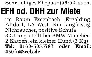 Sehr ruhiges Ehepaar (56/52) suchtEFH od. DHH zur Mieteim Raum Essenbach, Ergolding, Altdorf, LA West. Nur langfristig. Nichraucher, positive Schufa.32 J. angestellt bei BMW München2 Katzen, ein kleiner Hund (3 Kg)Tel: *** oder Email: 450fu@web.de