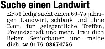 Suche einen Landwirt Er 58 ledig sucht einen 60-75 jährigen Landwirt, schlank und ohne Bart, für gelegentliche Treffen, Freundschaft und mehr. Trau dich lieber Seniorbauer und melde dich. _ ***