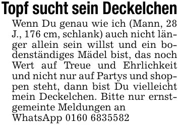 Topf sucht sein DeckelchenWenn Du genau wie ich (Mann, 28 J., 176 cm, schlank) auch nicht länger allein sein willst und ein bodenständiges Mädel bist, das noch Wert auf Treue und Ehrlichkeit und nicht nur auf Partys und shoppen steht, dann bist Du vielleicht mein Deckelchen. Bitte nur ernstgemeinte Meldungen anWhatsApp ***