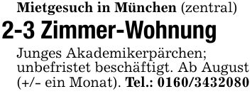 Mietgesuch in München (zentral )2-3 Zimmer-Wohnung Junges Akademikerpärchen;unbefristet beschäftigt. Ab August(+/- ein Monat). Tel.: ***