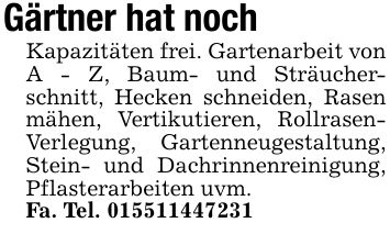 Gärtner hat noch Kapazitäten frei. Gartenarbeit von A - Z, Baum- und Sträucherschnitt, Hecken schneiden, Rasen mähen, Vertikutieren, Rollrasen- Verlegung, Gartenneugestaltung, Stein- und Dachrinnenreinigung, Pflasterarbeiten uvm.Fa. Tel. ***
