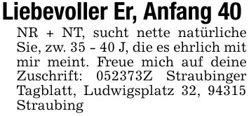 Liebevoller Er, Anfang 40 NR + NT, sucht nette natürliche Sie, zw. 35 - 40 J, die es ehrlich mit mir meint. Freue mich auf deine Zuschrift: ***Z Straubinger Tagblatt, Ludwigsplatz 32, 94315 Straubing
