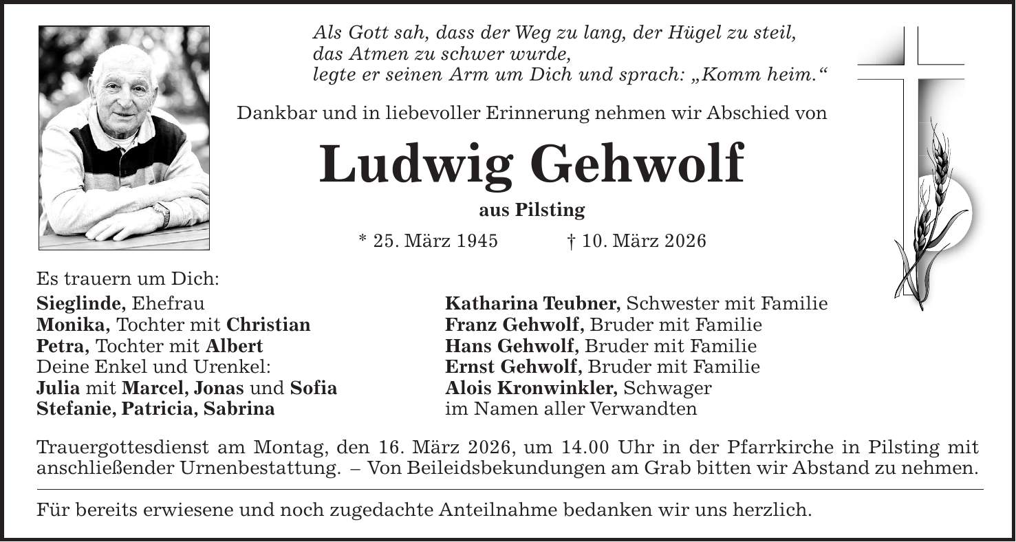 Als Gott sah, dass der Weg zu lang, der Hügel zu steil, das Atmen zu schwer wurde, legte er seinen Arm um Dich und sprach: 'Komm heim.' Dankbar und in liebevoller Erinnerung nehmen wir Abschied von Ludwig Gehwolf aus Pilsting * 25. März 1945 + 10. März 2026 Es trauern um Dich: Sieglinde, Ehefrau Katharina Teubner, Schwester mit Familie Monika, Tochter mit Christian Franz Gehwolf, Bruder mit Familie Petra, Tochter mit Albert Hans Gehwolf, Bruder mit Familie Deine Enkel und Urenkel: Ernst Gehwolf, Bruder mit Familie Julia mit Marcel, Jonas und Sofia Alois Kronwinkler, Schwager Stefanie, Patricia, Sabrina im Namen aller Verwandten Trauergottesdienst am Montag, den 16. März 2026, um 14.00 Uhr in der Pfarrkirche in Pilsting mit anschließender Urnenbestattung. - Von Beileidsbekundungen am Grab bitten wir Abstand zu nehmen. Für bereits erwiesene und noch zugedachte Anteilnahme bedanken wir uns herzlich.