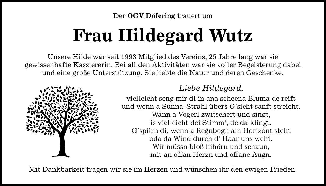 Der OGV Döfering trauert um Frau Hildegard Wutz Unsere Hilde war seit 1993 Mitglied des Vereins, 25 Jahre lang war sie gewissenhafte Kassiererin. Bei all den Aktivitäten war sie voller Begeisterung dabei und eine große Unterstützung. Sie liebte die Natur und deren Geschenke. Liebe Hildegard, vielleicht seng mir di in ana scheena Bluma de reift und wenn a Sunna-Strahl übers G'sicht sanft streicht. Wann a Vogerl zwitschert und singt, is vielleicht dei Stimm', de da klingt. G'spürn di, wenn a Regnbogn am Horizont steht oda da Wind durch d' Haar uns weht. Wir müssn bloß hihörn und schaun, mit an offan Herzn und offane Augn. Mit Dankbarkeit tragen wir sie im Herzen und wünschen ihr den ewigen Frieden.