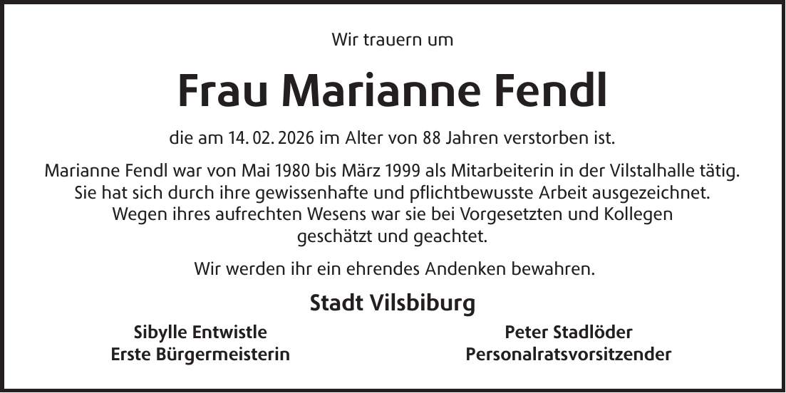 Wir trauern um Frau Marianne Fendl die am 14. 02. 2026 im Alter von 88 Jahren verstorben ist. Marianne Fendl war von Mai 1980 bis März 1999 als Mitarbeiterin in der Vilstalhalle tätig. Sie hat sich durch ihre gewissenhafte und pflichtbewusste Arbeit ausgezeichnet. Wegen ihres aufrechten Wesens war sie bei Vorgesetzten und Kollegen geschätzt und geachtet. Wir werden ihr ein ehrendes Andenken bewahren. Stadt Vilsbiburg Sibylle Entwistle Peter Stadlöder Erste Bürgermeisterin Personalratsvorsitzender