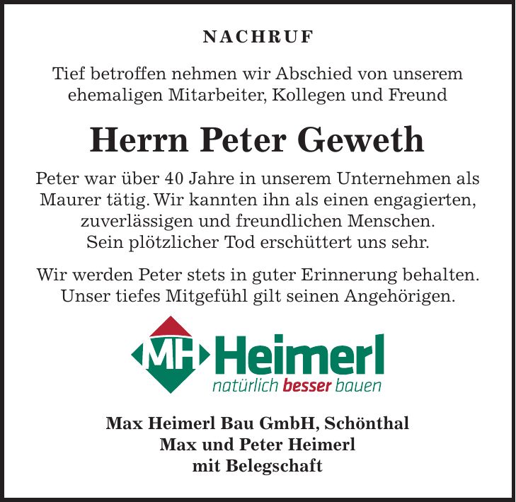 NACHRUF Tief betroffen nehmen wir Abschied von unserem ehemaligen Mitarbeiter, Kollegen und Freund Herrn Peter Geweth Peter war über 40 Jahre in unserem Unternehmen als Maurer tätig. Wir kannten ihn als einen engagierten, zuverlässigen und freundlichen Menschen. Sein plötzlicher Tod erschüttert uns sehr. Wir werden Peter stets in guter Erinnerung behalten. Unser tiefes Mitgefühl gilt seinen Angehörigen. Max Heimerl Bau GmbH, Schönthal Max und Peter Heimerl mit Belegschaft
