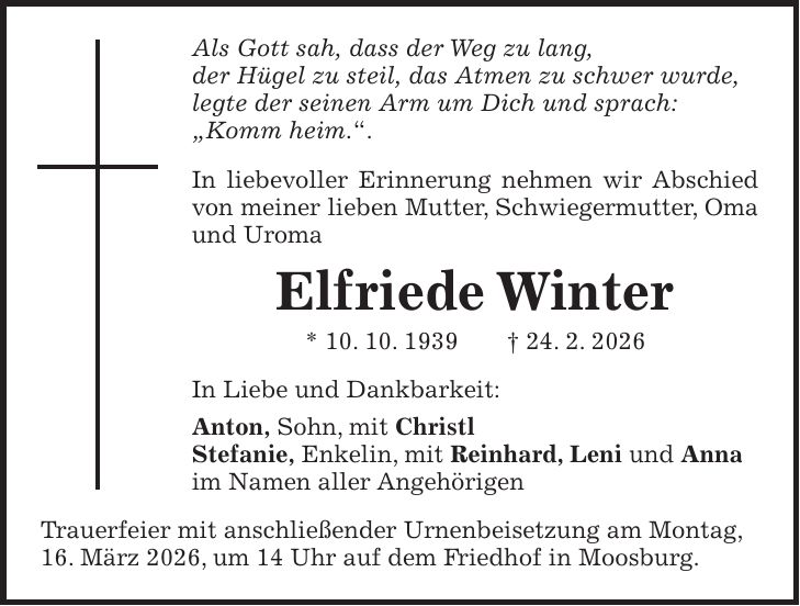 Als Gott sah, dass der Weg zu lang, der Hügel zu steil, das Atmen zu schwer wurde, legte der seinen Arm um Dich und sprach: 'Komm heim.'. In liebevoller Erinnerung nehmen wir Abschied von meiner lieben Mutter, Schwiegermutter, Oma und Uroma Elfriede Winter * 10. 10. 1939 + 24. 2. 2026 In Liebe und Dankbarkeit: Anton, Sohn, mit Christl Stefanie, Enkelin, mit Reinhard, Leni und Anna im Namen aller Angehörigen Trauerfeier mit anschließender Urnenbeisetzung am Montag, 16. März 2026, um 14 Uhr auf dem Friedhof in Moosburg.