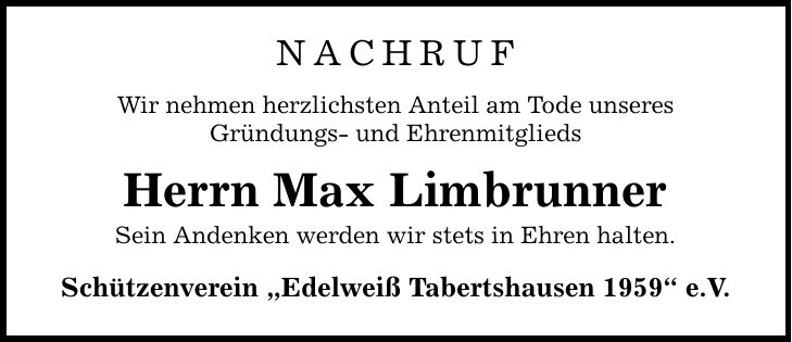 NACHRUF Wir nehmen herzlichsten Anteil am Tode unseres Gründungs- und Ehrenmitglieds Herrn Max Limbrunner Sein Andenken werden wir stets in Ehren halten. Schützenverein 