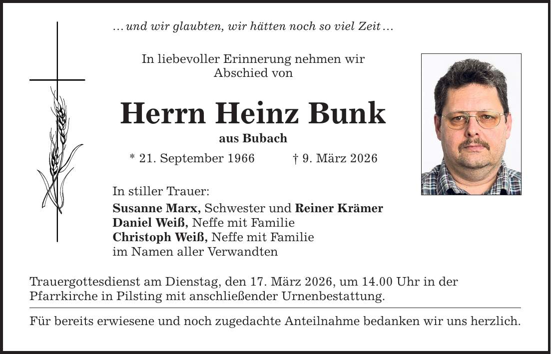 ... und wir glaubten, wir hätten noch so viel Zeit ... In liebevoller Erinnerung nehmen wir Abschied von Herrn Heinz Bunk aus Bubach * 21. September 1966 _ 9. März 2026 In stiller Trauer: Susanne Marx, Schwester und Reiner Krämer Daniel Weiß, Neffe mit Familie Christoph Weiß, Neffe mit Familie im Namen aller Verwandten Trauergottesdienst am Dienstag, den 17. März 2026, um 14.00 Uhr in der Pfarrkirche in Pilsting mit anschließender Urnenbestattung. Für bereits erwiesene und noch zugedachte Anteilnahme bedanken wir uns herzlich.