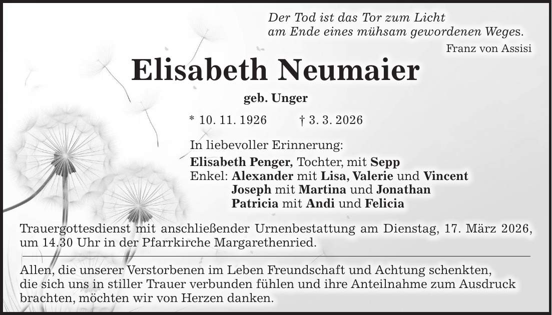 Der Tod ist das Tor zum Licht am Ende eines mühsam gewordenen Weges. Franz von Assisi Elisabeth Neumaier geb. Unger * 10. 11. 1926 + 3. 3. 2026 In liebevoller Erinnerung: Elisabeth Penger, Tochter, mit Sepp Enkel: Alexander mit Lisa, Valerie und Vincent Joseph mit Martina und Jonathan Patricia mit Andi und Felicia Trauergottesdienst mit anschließender Urnenbestattung am Dienstag, 17. März 2026, um 14.30 Uhr in der Pfarrkirche Margarethenried. Allen, die unserer Verstorbenen im Leben Freundschaft und Achtung schenkten, die sich uns in stiller Trauer verbunden fühlen und ihre Anteilnahme zum Ausdruck brachten, möchten wir von Herzen danken.