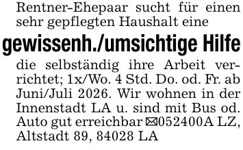Rentner-Ehepaar sucht für einen sehr gepflegten Haushalt einegewissenh./umsichtige Hilfedie selbständig ihre Arbeit verrichtet; 1x/Wo. 4 Std. Do. od. Fr. abJuni/Juli 2026. Wir wohnen in der Innenstadt LA u. sind mit Bus od. Auto gut erreichbar _***A LZ, Altstadt 89, 84028 LA