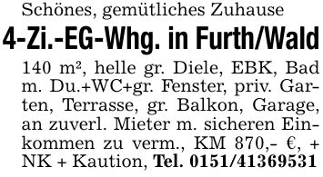 Schönes, gemütliches Zuhause4-Zi.-EG-Whg. in Furth/Wald140 m², helle gr. Diele, EBK, Bad m. Du.+WC+gr. Fenster, priv. Garten, Terrasse, gr. Balkon, Garage, an zuverl. Mieter m. sicheren Einkommen zu verm., KM 870,- €, + NK + Kaution, Tel. ***