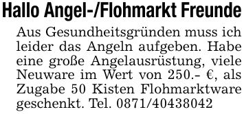 Hallo Angel-/Flohmarkt FreundeAus Gesundheitsgründen muss ich leider das Angeln aufgeben. Habe eine große Angelausrüstung, viele Neuware im Wert von 250.- €, als Zugabe 50 Kisten Flohmarktware geschenkt. Tel. ***