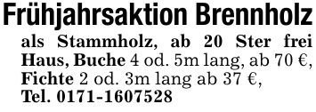 Frühjahrsaktion Brennholzals Stammholz, ab 20 Ster frei Haus, Buche 4 od. 5m lang, ab 70 €, Fichte 2 od. 3m lang ab 37 €,Tel. ***