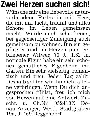Zwei Herzen suchen sich!Wünsche mir eine liebevolle naturverbundene Partnerin mit Herz, die mit mir lacht, träumt und alles Schöne im Leben gemeinsam macht. Würde mich sehr freuen, bei gegenseitiger Zuneigung auch gemeinsam zu wohnen. Bin ein gepflegter und im Herzen jung gebliebener Witwer, 73 J., 1.82 m, normale Figur, habe ein sehr schönes gemütliches Eigenheim mit Garten. Bin sehr vielseitig, romantisch und treu. Jeder Tag zählt! Deshalb sollten wir ihn nicht alleine verbringen. Wenn Du dich angesprochen fühlst, freu ich mich von Herzen auf eine Antwort. Zuschr. u. Ch.Nr. ***Z Donau-Anzeiger, Westl. Stadtgraben 19a, 94469 Deggendorf
