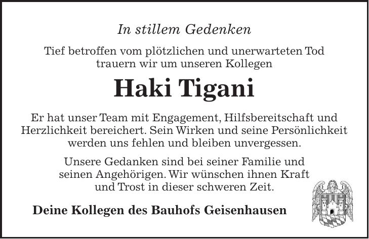 In stillem Gedenken Tief betroffen vom plötzlichen und unerwarteten Tod trauern wir um unseren Kollegen Haki Tigani Er hat unser Team mit Engagement, Hilfsbereitschaft und Herzlichkeit bereichert. Sein Wirken und seine Persönlichkeit werden uns fehlen und bleiben unvergessen. Unsere Gedanken sind bei seiner Familie und seinen Angehörigen. Wir wünschen ihnen Kraft und Trost in dieser schweren Zeit. Deine Kollegen des Bauhofs Geisenhausen