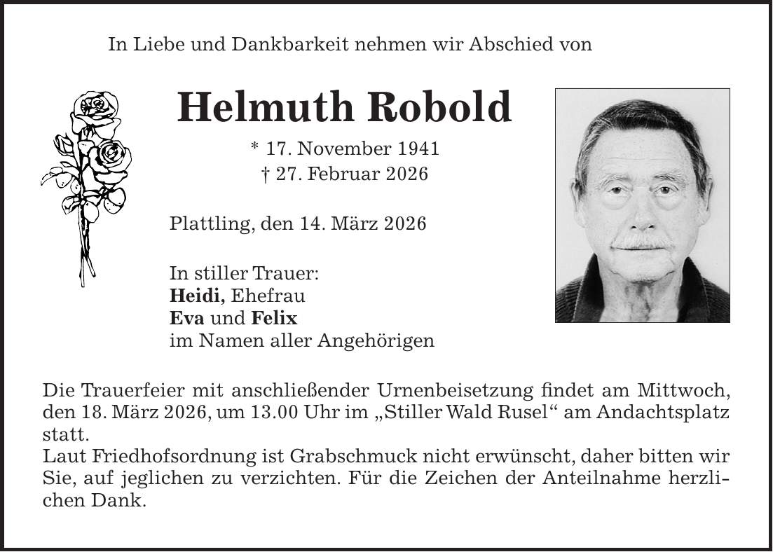 In Liebe und Dankbarkeit nehmen wir Abschied von Helmuth Robold * 17. November 1941 + 27. Februar 2026 Plattling, den 14. März 2026 In stiller Trauer: Heidi, Ehefrau Eva und Felix im Namen aller Angehörigen Die Trauerfeier mit anschließender Urnenbeisetzung findet am Mittwoch, den 18. März 2026, um 13.00 Uhr im 'Stiller Wald Rusel' am Andachtsplatz statt. Laut Friedhofsordnung ist Grabschmuck nicht erwünscht, daher bitten wir Sie, auf jeglichen zu verzichten. Für die Zeichen der Anteilnahme herzlichen Dank.