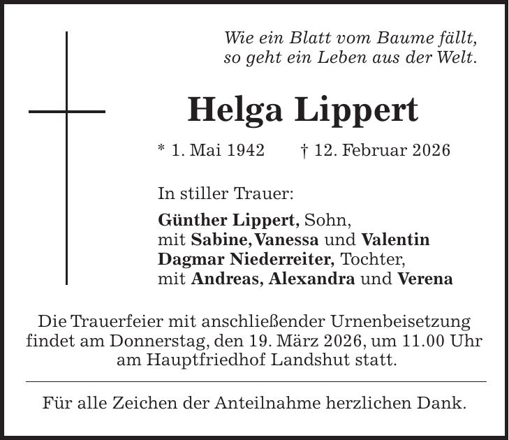 Wie ein Blatt vom Baume fällt, so geht ein Leben aus der Welt. Helga Lippert * 1. Mai 1942 + 12. Februar 2026 In stiller Trauer: Günther Lippert, Sohn, mit Sabine, Vanessa und Valentin Dagmar Niederreiter, Tochter, mit Andreas, Alexandra und Verena Die Trauerfeier mit anschließender Urnenbeisetzung findet am Donnerstag, den 19. März 2026, um 11.00 Uhr am Hauptfriedhof Landshut statt. Für alle Zeichen der Anteilnahme herzlichen Dank.