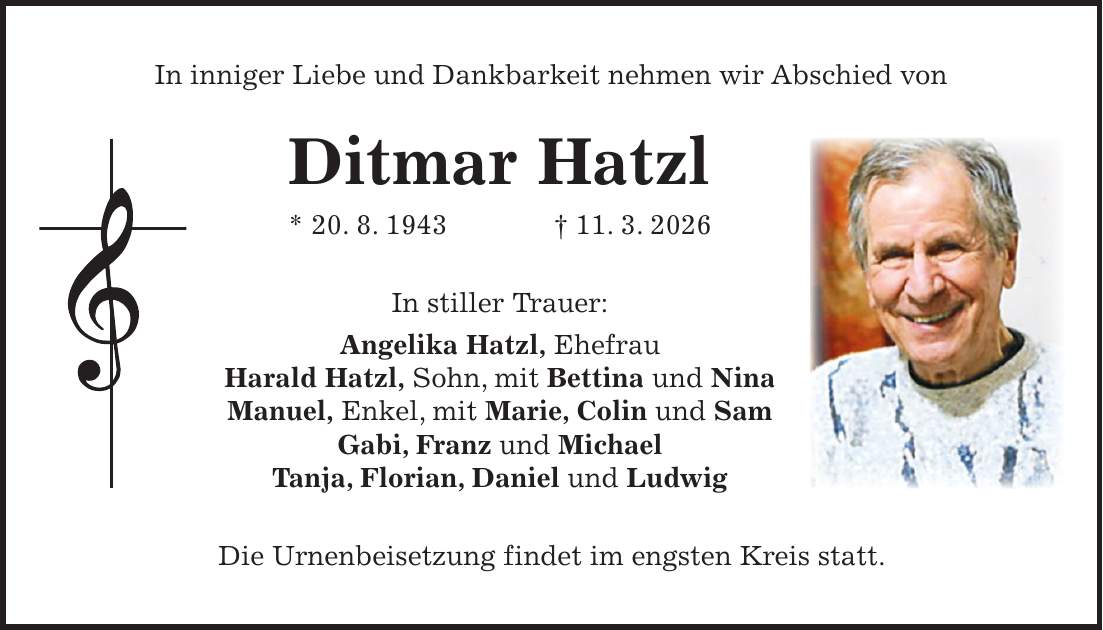 In inniger Liebe und Dankbarkeit nehmen wir Abschied von Ditmar Hatzl * 20. 8. 1943 + 11. 3. 2026 In stiller Trauer: Angelika Hatzl, Ehefrau Harald Hatzl, Sohn, mit Bettina und Nina Manuel, Enkel, mit Marie, Colin und Sam Gabi, Franz und Michael Tanja, Florian, Daniel und Ludwig Die Urnenbeisetzung findet im engsten Kreis statt.