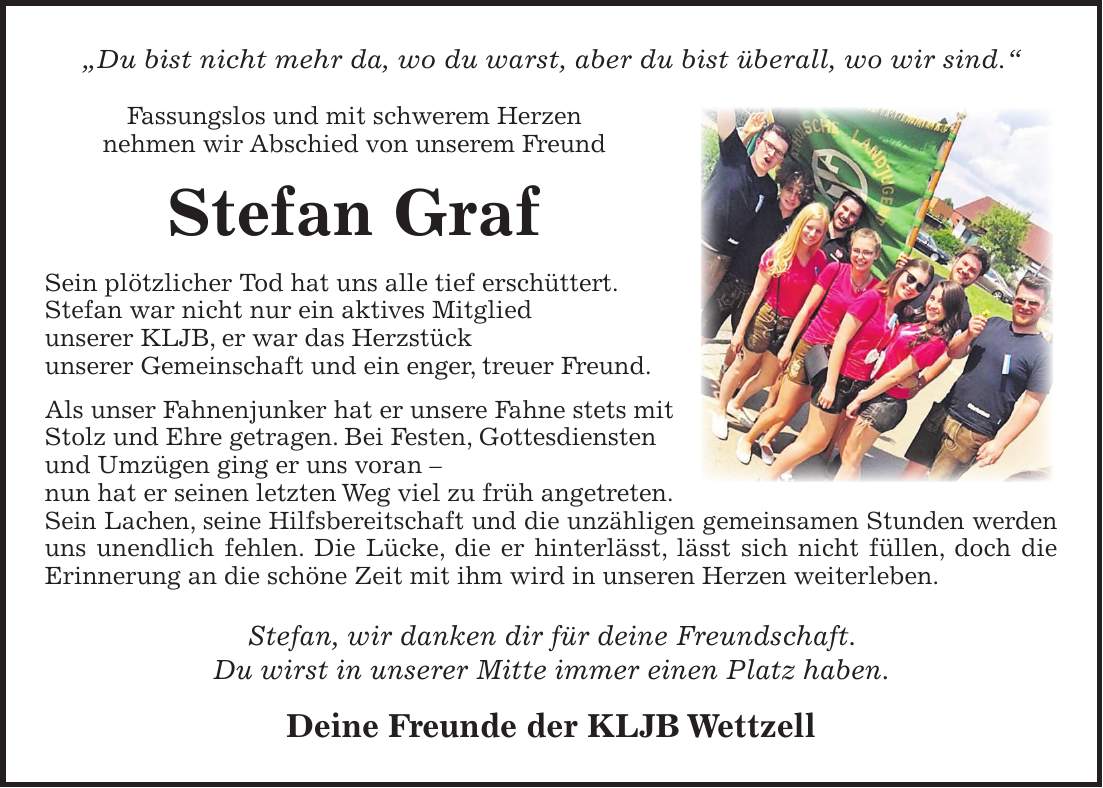 'Du bist nicht mehr da, wo du warst, aber du bist überall, wo wir sind.' Fassungslos und mit schwerem Herzen nehmen wir Abschied von unserem Freund Stefan Graf Sein plötzlicher Tod hat uns alle tief erschüttert. Stefan war nicht nur ein aktives Mitglied unserer KLJB, er war das Herzstück unserer Gemeinschaft und ein enger, treuer Freund. Als unser Fahnenjunker hat er unsere Fahne stets mit Stolz und Ehre getragen. Bei Festen, Gottesdiensten und Umzügen ging er uns voran - nun hat er seinen letzten Weg viel zu früh angetreten. Sein Lachen, seine Hilfsbereitschaft und die unzähligen gemeinsamen Stunden werden uns unendlich fehlen. Die Lücke, die er hinterlässt, lässt sich nicht füllen, doch die Erinnerung an die schöne Zeit mit ihm wird in unseren Herzen weiterleben. Stefan, wir danken dir für deine Freundschaft. Du wirst in unserer Mitte immer einen Platz haben. Deine Freunde der KLJB Wettzell