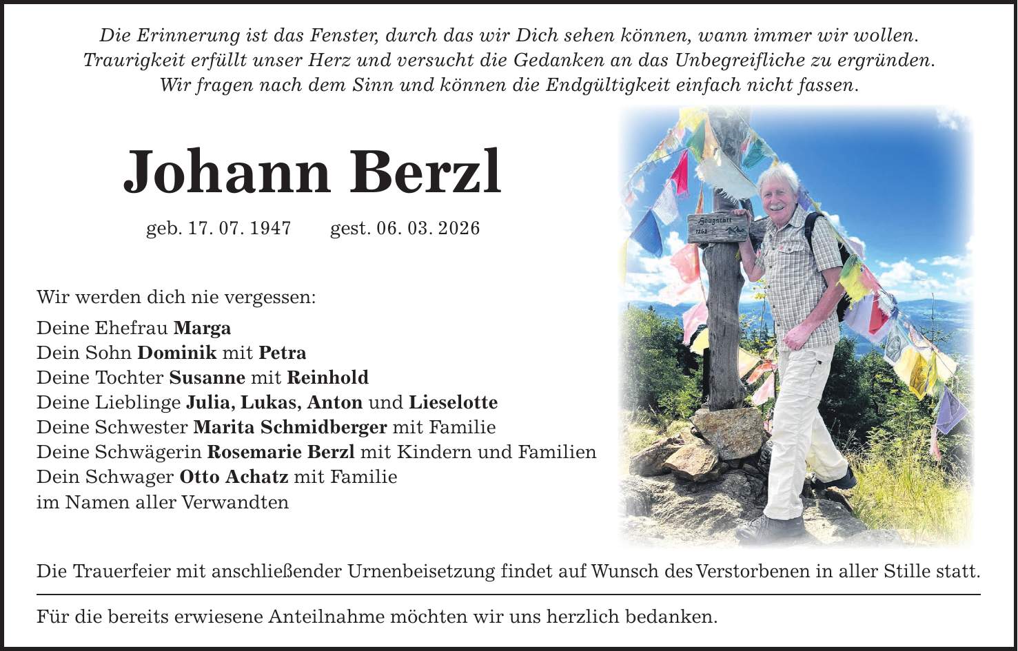 Die Erinnerung ist das Fenster, durch das wir Dich sehen können, wann immer wir wollen. Traurigkeit erfüllt unser Herz und versucht die Gedanken an das Unbegreifliche zu ergründen. Wir fragen nach dem Sinn und können die Endgültigkeit einfach nicht fassen. Johann Berzl geb. 17. 07. 1947 gest. 06. 03. 2026 Wir werden dich nie vergessen: Deine Ehefrau Marga Dein Sohn Dominik mit Petra Deine Tochter Susanne mit Reinhold Deine Lieblinge Julia, Lukas, Anton und Lieselotte Deine Schwester Marita Schmidberger mit Familie Deine Schwägerin Rosemarie Berzl mit Kindern und Familien Dein Schwager Otto Achatz mit Familie im Namen aller Verwandten Die Trauerfeier mit anschließender Urnenbeisetzung findet auf Wunsch des Verstorbenen in aller Stille statt. Für die bereits erwiesene Anteilnahme möchten wir uns herzlich bedanken.