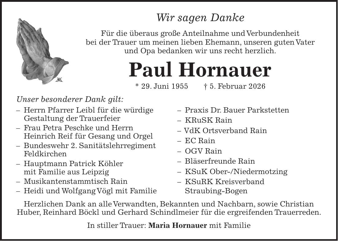 Wir sagen Danke Für die überaus große Anteilnahme und Verbundenheit bei der Trauer um meinen lieben Ehemann, unseren guten Vater und Opa bedanken wir uns recht herzlich. Paul Hornauer * 29. Juni 1955 + 5. Februar 2026 Unser besonderer Dank gilt: - Herrn Pfarrer Leibl für die würdige Gestaltung der Trauerfeier - Frau Petra Peschke und Herrn Heinrich Reif für Gesang und Orgel - Bundeswehr 2. Sanitätslehrregiment Feldkirchen - Hauptmann Patrick Köhler mit Familie aus Leipzig - Musikantenstammtisch Rain - Heidi und Wolfgang Vögl mit Familie - Praxis Dr. Bauer Parkstetten - KRuSK Rain - VdK Ortsverband Rain - EC Rain - OGV Rain - Bläserfreunde Rain - KSuK Ober-/Niedermotzing - KSuRK Kreisverband Straubing-Bogen Herzlichen Dank an alle Verwandten, Bekannten und Nachbarn, sowie Christian Huber, Reinhard Böckl und Gerhard Schindlmeier für die ergreifenden Trauerreden. In stiller Trauer: Maria Hornauer mit Familie