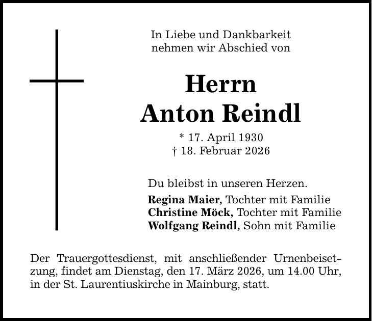 In Liebe und Dankbarkeit nehmen wir Abschied von Herrn Anton Reindl * 17. April 1930 _ 18. Februar 2026 Du bleibst in unseren Herzen. Regina Maier, Tochter mit Familie Christine Möck, Tochter mit Familie Wolfgang Reindl, Sohn mit Familie Der Trauergottesdienst, mit anschließender Urnenbeisetzung, findet am Dienstag, den 17. März 2026, um 14.00 Uhr, in der St. Laurentiuskirche in Mainburg, statt.